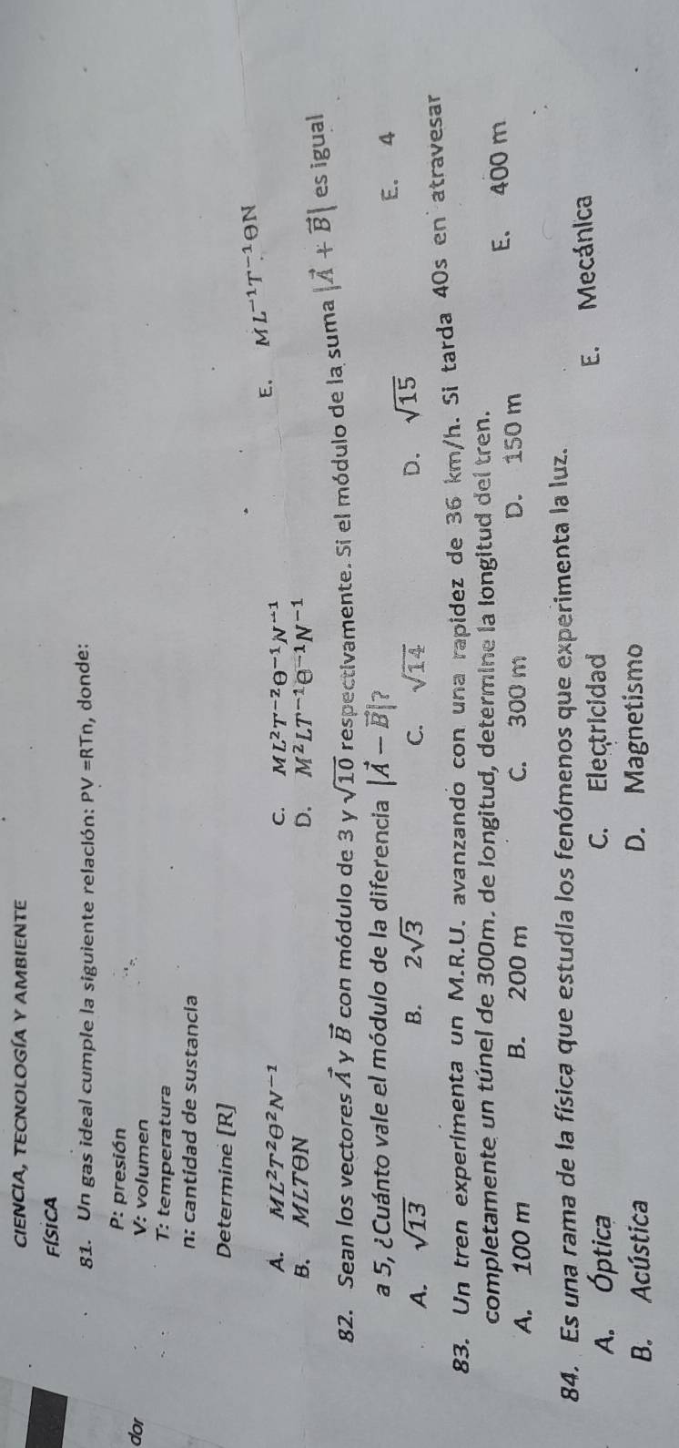 CIENCIA, TECNOLOGÍA Y AMBIENTE
Física
81. Un gas ideal cumple la siguiente relación: PV=RTn , donde:
P: presión
dor V: volumen
T: temperatura
n: cantídad de sustancia
Determine [R]
A. ML^2T^2θ^2N^(-1) C. ML^2T^(-2)θ^(-1)N^(-1)
E. ML^(-1)T^(-1) N
B. M⊥ LTON D. M^2LT^(-1)e^(-1)N^(-1)
82. Sean los vectores vector A y vector B con módulo de 3 y sqrt(10) respectivamente. Si el módulo de la suma |vector A+vector B| es igual
a 5, ¿Cuánto vale el módulo de la diferencia |vector A-vector B| ?
A. sqrt(13) B. 2sqrt(3) C. sqrt(14) D. sqrt(15) E. 4
83. Un tren experímenta un M.R.U. avanzandó con una rapidez de 36 km/h. Si tarda 40s en atravesar
completamente un túnel de 300m. de longitud, determine la longitud del tren.
A. 100 m B. 200 m C. 300 m D. 150 m E. 400 m
84. Es una rama de la física que estudia los fenómenos que experimenta la luz.
A. Óptica C. Electricidad
E. Mecánica
B. Acústica D. Magnetismo