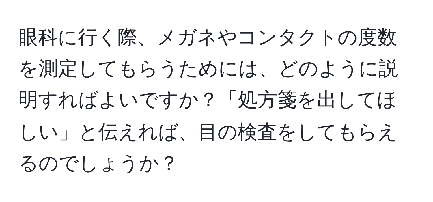 眼科に行く際、メガネやコンタクトの度数を測定してもらうためには、どのように説明すればよいですか？「処方箋を出してほしい」と伝えれば、目の検査をしてもらえるのでしょうか？