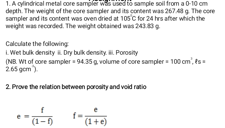 A cylindrical metal core sampler was used to sample soil from a 0-10 cm
depth. The weight of the core sampler and its content was 267.48 g. The core 
sampler and its content was oven dried at 105°C for 24 hrs after which the 
weight was recorded. The weight obtained was 243.83 g. 
Calculate the following: 
i. Wet bulk density ii. Dry bulk density. iii. Porosity 
(NB. Wt of core sampler =94.35g , volume of core sampler =100cm^3, ell s=
2.65gcm^(-3)). 
2. Prove the relation between porosity and void ratio
e= f/(1-f)  f= e/(1+e) 