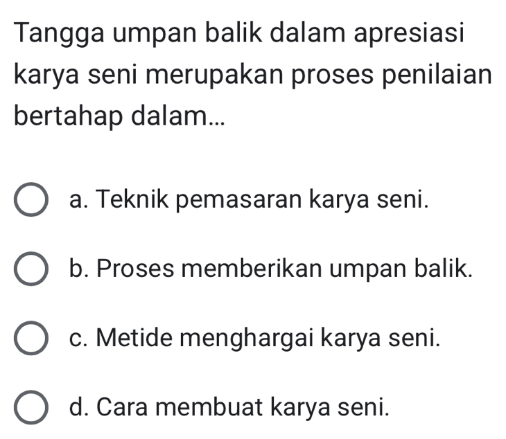 Tangga umpan balik dalam apresiasi
karya seni merupakan proses penilaian
bertahap dalam...
a. Teknik pemasaran karya seni.
b. Proses memberikan umpan balik.
c. Metide menghargai karya seni.
d. Cara membuat karya seni.