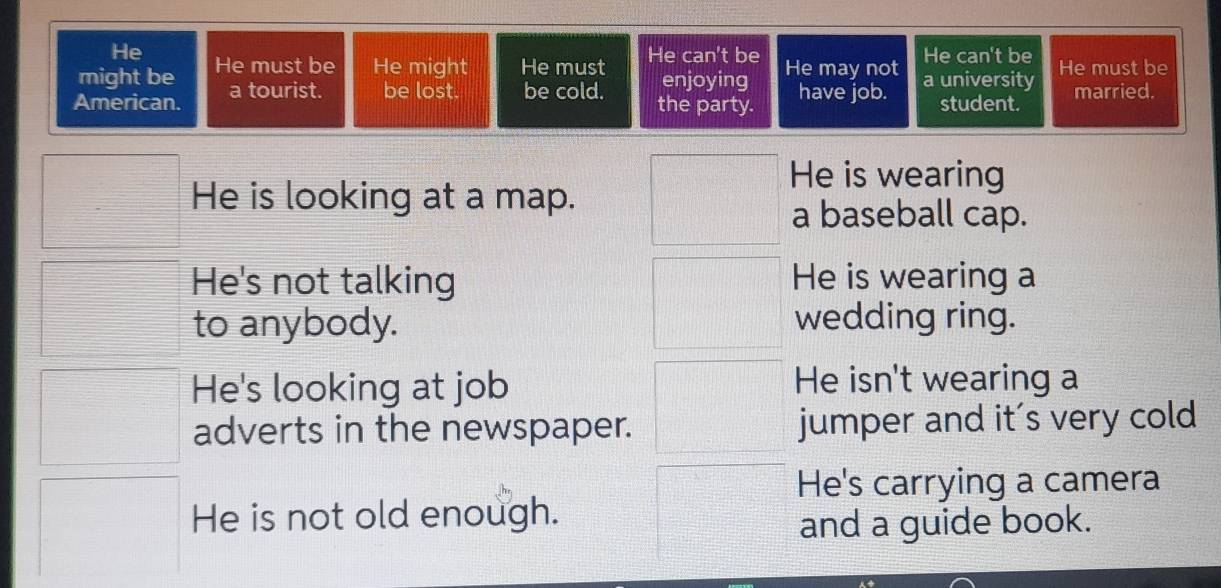 He
might be He must be He might He must He can't be He may not He can't be
enjoying
American. a tourist. be lost. be cold. the party. have job. a university He must be married.
student.
He is wearing
He is looking at a map.
a baseball cap.
He's not talking He is wearing a
to anybody. wedding ring.
He's looking at job He isn't wearing a
adverts in the newspaper. jumper and it's very cold
He's carrying a camera
He is not old enough.
and a guide book.