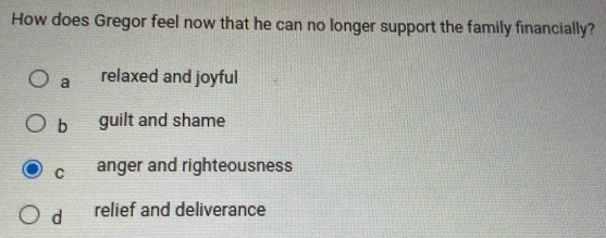 How does Gregor feel now that he can no longer support the family financially?
a relaxed and joyful
b guilt and shame
C anger and righteousness
d relief and deliverance