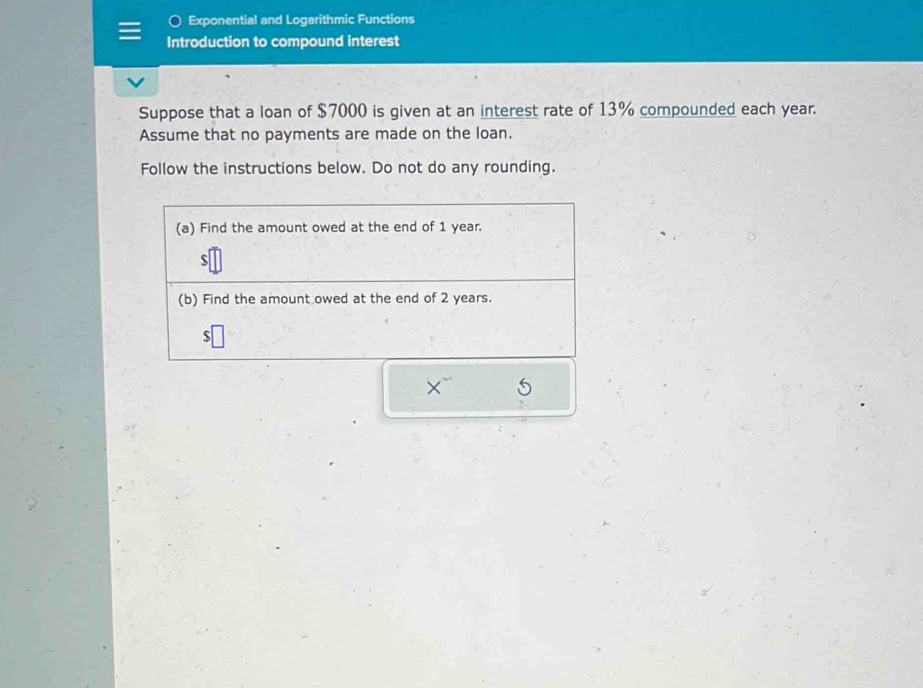 Exponential and Logarithmic Functions 
Introduction to compound interest 
Suppose that a loan of $7000 is given at an interest rate of 13% compounded each year. 
Assume that no payments are made on the loan. 
Follow the instructions below. Do not do any rounding. 
(a) Find the amount owed at the end of 1 year. 
s 
(b) Find the amount owed at the end of 2 years.