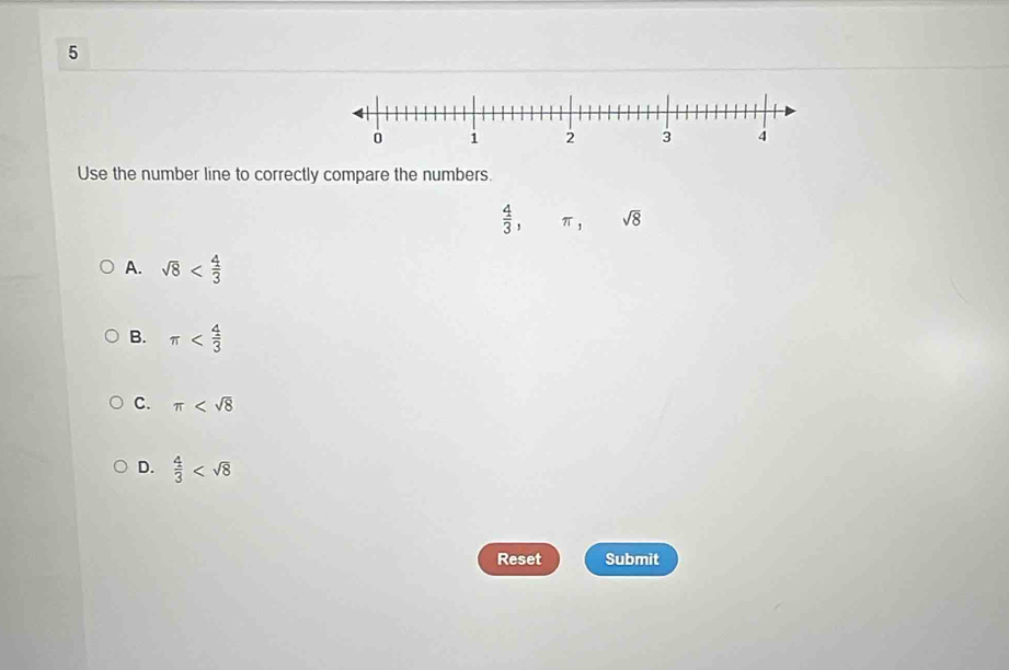 Use the number line to correctly compare the numbers.
 4/3 , π , sqrt(8)
A. sqrt(8)
B. π
C. π
D.  4/3 
Reset Submit