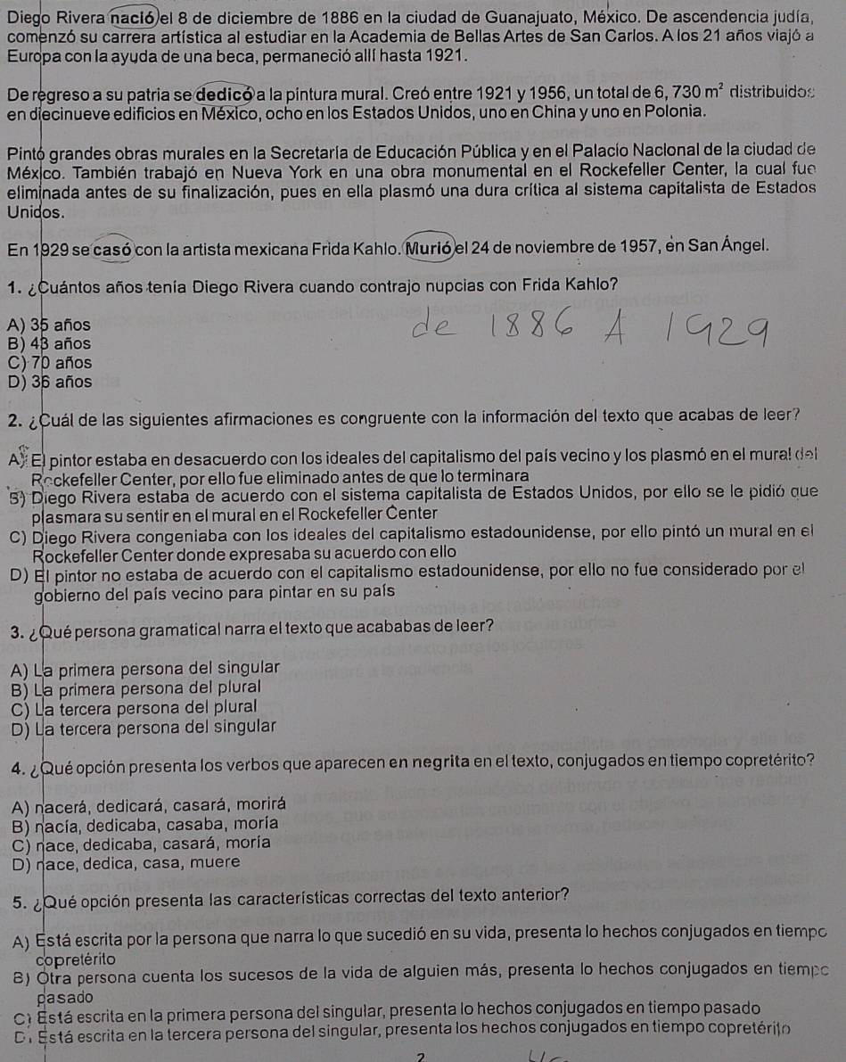 Diego Rivera nació el 8 de diciembre de 1886 en la ciudad de Guanajuato, México. De ascendencia judía,
comenzó su carrera artística al estudiar en la Academia de Bellas Artes de San Carlos. A los 21 años viajó a
Europa con la ayuda de una beca, permaneció allí hasta 1921.
De regreso a su patria se dedicó a la pintura mural. Creó entre 1921 y 1956, un total de 6, 730m^2 distribuidos
en diecinueve edificios en México, ocho en los Estados Unidos, uno en China y uno en Polonia.
Pintó grandes obras murales en la Secretaría de Educación Pública y en el Palacío Nacional de la ciudad de
México. También trabajó en Nueva York en una obra monumental en el Rockefeller Center, la cual fue
eliminada antes de su finalización, pues en ella plasmó una dura crítica al sistema capitalista de Estados
Unidos.
En 1929 se casó con la artista mexicana Frida Kahlo. Murió el 24 de noviembre de 1957, en San Ángel.
1.  Cuántos años tenía Diego Rivera cuando contrajo nupcias con Frida Kahlo?
A) 35 años
B) 43 años
C) 70 años
D) 36 años
2. ¿Cuál de las siguientes afirmaciones es congruente con la información del texto que acabas de leer?
A) El pintor estaba en desacuerdo con los ideales del capitalismo del país vecino y los plasmó en el mural del
Rockefeller Center, por ello fue eliminado antes de que lo terminara
3) Diego Rivera estaba de acuerdo con el sistema capitalista de Estados Unidos, por ello se le pidió que
plasmara su sentir en el mural en el Rockefeller Center
C) Diego Rivera congeniaba con los ideales del capitalismo estadounidense, por ello pintó un mural en el
Rockefeller Center donde expresaba su acuerdo con ello
D) El pintor no estaba de acuerdo con el capitalismo estadounidense, por ello no fue considerado por el
gobierno del país vecino para pintar en su país
3. ¿Qué persona gramatical narra el texto que acababas de leer?
A) La primera persona del singular
B) La primera persona del plural
C) La tercera persona del plural
D) La tercera persona del singular
4. ¿Qué opción presenta los verbos que aparecen en negrita en el texto, conjugados en tiempo copretérito?
A) nacerá, dedicará, casará, morirá
B) nacía, dedicaba, casaba, moría
C) nace, dedicaba, casará, moría
D) nace, dedica, casa, muere
5. ¿Qué opción presenta las características correctas del texto anterior?
A) Está escrita por la persona que narra lo que sucedió en su vida, presenta lo hechos conjugados en tiempo
copretérito
8) Otra persona cuenta los sucesos de la vida de alguien más, presenta lo hechos conjugados en tiempo
pasado
C) Está escrita en la primera persona del singular, presenta lo hechos conjugados en tiempo pasado
De Está escrita en la tercera persona del singular, presenta los hechos conjugados en tiempo copretérito