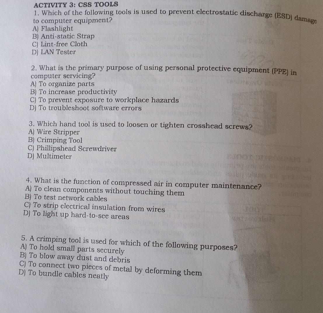 ACTIVITY 3: CSS TOOLS
1. Which of the following tools is used to prevent electrostatic discharge (ESD) damage
to computer equipment?
A) Flashlight
B) Anti-static Strap
C) Lint-free Cloth
D) LAN Tester
2. What is the primary purpose of using personal protective equipment (PPE) in
computer servicing?
A) To organize parts
B) To increase productivity
C) To prevent exposure to workplace hazards
D) To troubleshoot software errors
3. Which hand tool is used to loosen or tighten crosshead screws?
A) Wire Stripper
B) Crimping Tool
C) Phillipshead Screwdriver
D) Multimeter
4. What is the function of compressed air in computer maintenance?
A) To clean components without touching them
B) To test network cables
C) To strip electrical insulation from wires
D) To light up hard-to-see areas
5. A crimping tool is used for which of the following purposes?
A) To hold small parts securely
B) To blow away dust and debris
C) To connect two pieces of metal by deforming them
D) To bundle cables neatly