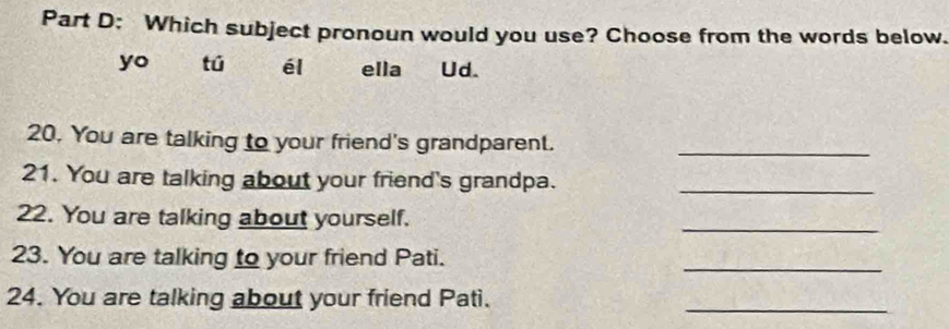 Which subject pronoun would you use? Choose from the words below. 
yo tú él ella Ud. 
20. You are talking to your friend's grandparent._ 
21. You are talking about your friend's grandpa._ 
22. You are talking about yourself. 
_ 
23. You are talking to your friend Pati. 
_ 
24. You are talking about your friend Pati. 
_