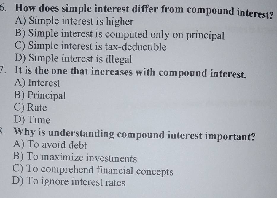 How does simple interest differ from compound interest?
A) Simple interest is higher
B) Simple interest is computed only on principal
C) Simple interest is tax-deductible
D) Simple interest is illegal
7. It is the one that increases with compound interest.
A) Interest
B) Principal
C) Rate
D) Time
8. Why is understanding compound interest important?
A) To avoid debt
B) To maximize investments
C) To comprehend financial concepts
D) To ignore interest rates