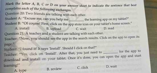 Mark the letter A, B, C or D on your answer sheet to indicate the sentence that best
completes each of the following exchanges.
Question 20: Two friends are talking with each other.
Student A: “Excuse me, can you help me _the learning app on my tablet?”
Student B: “Of course! First, click on the app store icon on your tablet’s home screen.”
A. install B. upload C. wait D. read
Question 21: A teacher and a student are talking with each other.
Teacher: “Now, you should see the app in the search results. Click on the app to open its
page."
Student: “I found it! It says ‘Install’. Should I click on that?”
Teacher: “Yes, click on ‘Install’. After that, you just need to _for the app to
download and install on your tablet. Once it's done, you can open the app and start
learning!"
A. type B. review C. click D. wait