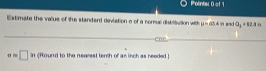 Estimate the value of the standard deviation σ of a normal distribution with mu =63.4 | n and Q_3=92.8in.

σ □ in (Round to the nearest tenth of an inch as needed.)