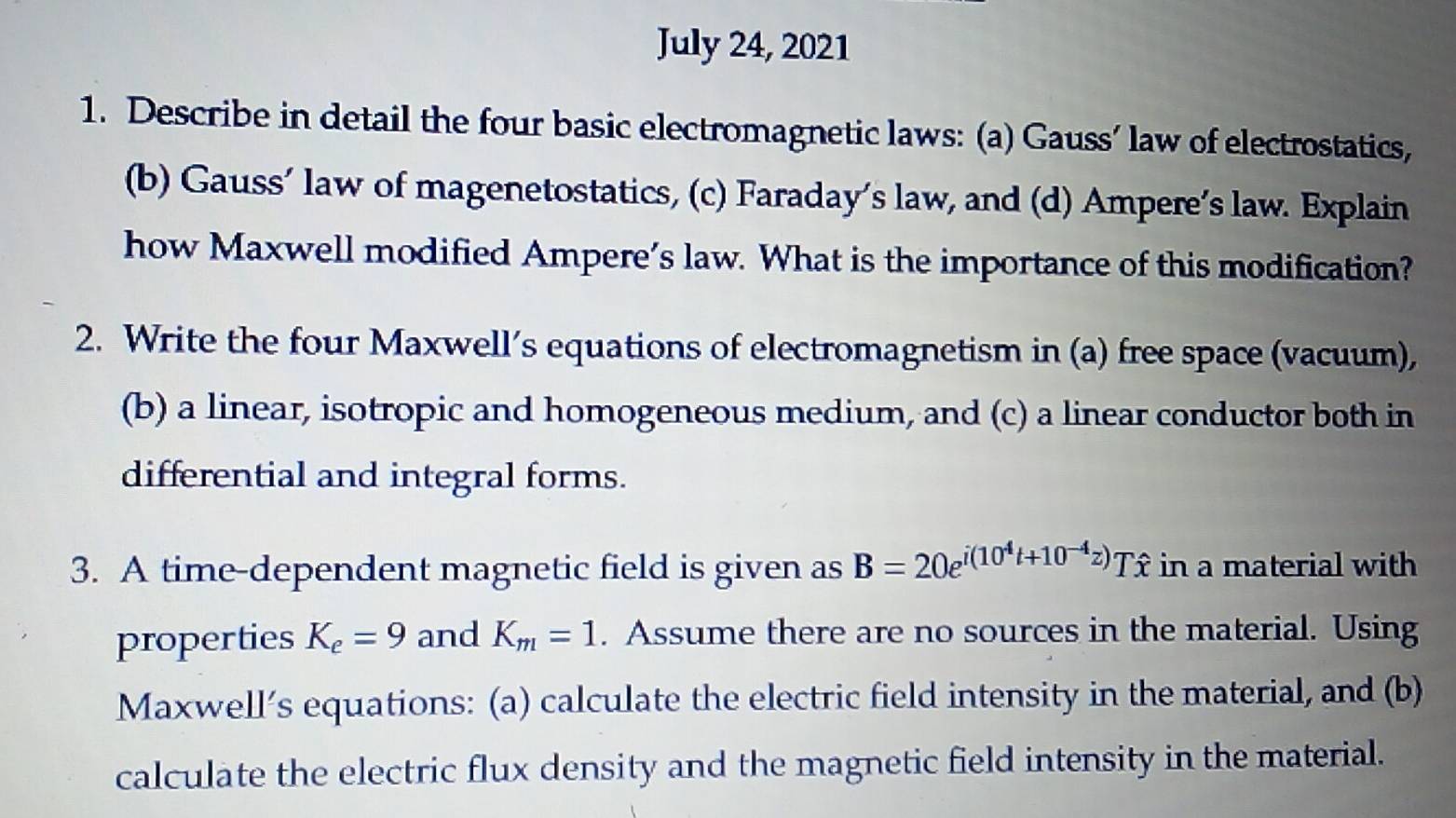 July 24, 2021 
1. Describe in detail the four basic electromagnetic laws: (a) Gauss’ law of electrostatics, 
(b) Gauss’ law of magenetostatics, (c) Faraday’s law, and (d) Ampere’s law. Explain 
how Maxwell modified Ampere’s law. What is the importance of this modification? 
2. Write the four Maxwell’s equations of electromagnetism in (a) free space (vacuum), 
(b) a linear, isotropic and homogeneous medium, and (c) a linear conductor both in 
differential and integral forms. 
3. A time-dependent magnetic field is given as B=20e^(i(10^4)t+10^(-4)z) Tî in a material with 
properties K_e=9 and K_m=1. Assume there are no sources in the material. Using 
Maxwell’s equations: (a) calculate the electric field intensity in the material, and (b) 
calculate the electric flux density and the magnetic field intensity in the material.