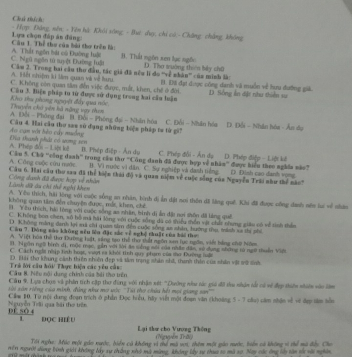 Chú thích:
- Hợp: Đảng, nên; - Yên hà: Khôi sông; - Bui: duy, chỉ có;- Chăng: chắng, không
Lựa chọn đấp án đúng:
Câu 1. Thể thơ của bài thơ trên là:
A. Thất ngôn bát cú Đường luật B. Thất ngôn xen lục ngôn
C. Ngũ ngôn tử tuyệt Đường luật D. Thơ trường thiên bảy chū
Câu 2. Trong bai cầu thơ đầu, tác giả đã nều lí do “về nhân' của minh là:
A. Hết nhiệm kì làm quan và về hưu. B. Đã đạt được công danh và muốn về hưu dưỡng giả.
C. Không còn quan tâm đến việc được, mắt, khen, chê ở đời. D. Sống ấn đặt như thiên sư
Câu 3. Biện pháp tu từ được sử dụng trong hai câu luận
Kho thu phong nguyệt đẩy qua nóc
Thuyên chở yên hà nặng vạy then
A. Đổi - Phóng đại B. Đổi - Phóng đại - Nhân hóa C. Đối - Nhân hóa D. Đối - Nhân hóa - Ân dụ
Câu 4. Hai cầu thơ sau sử dụng những biện pháp tu từ gì?
Ao cạn vớt bèo cầy muồng
Đĩa thanh phát cỏ ương sen
A. Phép đối - Liệt kê B. Phép điệp - Ấn dụ C. Phép đối - Ấn dụ D. Phép điệp - Liệt kê
Câu 5. Chữ “công danh” trong câu thơ “Công danh đã được hợp về nhân” được hiểu theo nghĩa não?
A. Công cuộc cứu nước. B. Vì nước vì dân. C. Sự nghiệp và danh tiếng. D. Đinh cao danh vọng.
Câu 6. Hai câu thơ sau đã thể hiện thái độ và quan niệm về cuộc sống của Nguyễn Trãi như thể nào?
Công danh đã được hợp về nhàn
Lành dữ âu chi thế nghị khen
A. Yêu thích, hải lòng với cuộc sống an nhàn, bình dị ẩn dật nơi thôn dã làng quê. Khi đã được công danh nên lui về nhân
không quan tâm đến chuyện được, mất, khen, chê.
B. Yêu thích, hải lòng với cuộc sống an nhàn, bình dị ẩn đật nơi thôn đã làng quê
C. Không bon chen, xô bồ mã hải lòng với cuộc sống dù có thiếu thốn vật chất nhưng giáu có về tỉnh thần
D. Không màng danh lợi má chi quan tâm đến cuộc sống an nhân, hướng thụ, tránh xa thị phi.
Câu 7. Đông nào không nêu lên đặc sắc về nghệ thuật của bài thơ:
A. Việt hóa thể thơ Đường luật, sáng tạo thể thơ thất ngôn xen lục ngồn, viết bảng chữ Nôm
B. Ngôn ngũ bình đị, mộc mạc, gần với lời ăn tiếng nói của nhân dân, sử dụng những từ ngữ thuần Việt
C. Cách ngật nhịp linh hoạt, vượt ra khói tính quy phạm của thơ Đường luật
D. Bải thơ khung cảnh thiên nhiên đẹp và tâm trạng nhân nhã, thanh thân của nhân vật trữ tỉnh
Trả lời câu hỏi/ Thực hiện các yêu cầu:
Câu 8. Nều nội dung chính của bài thơ trên.
Cầu 9. Lựa chọn và phân tích cập thơ đùng với nhận xét: ''Dường như tác giả đã thu nhận tất cả về đẹp thiên nhiên vào làm
tài sản riêng của mình, đứng như mơ ước ''Túi thơ chứa hết mọi giang san''''
Cầu 10. Từ nội dung đoạn trích ở phần Đọc hiểu, hãy viết một đoạn văn (khoảng 5 - 7 câu) cảm nhận về vẽ đẹp tâm hồn
Nguyễn Trãi qua bài thơ trên
DÉ SÔ 4
L ĐQC HIÉU
Lại thư cho Vương Thông
(Nguyễn Trăi)
Tôi nghe: Múc một gáo nước, biển cả không vì thể mã vơi, thêm một gáo nước, biến cả không vì thể mà đây. Cho
nền người dùng bình giới không lấy sự tháng nhỏ mà mừng, không lấy sự thua to mà sợ. Nay các ông lày tân tắt vài nghân
2 10 một thành tra