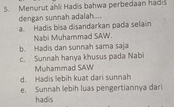 Menurut ahli Hadis bahwa perbedaan hadıs
dengan sunnah adalah....
a. Hadis bisa disandarkan pada selain
Nabi Muhammad SAW.
b. Hadis dan sunnah sama saja
c. Sunnah hanya khusus pada Nabi
Muhammad SAW
d. Hadis lebih kuat dari sunnah
e. Sunnah lebih luas pengertiannya dari
hadis