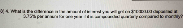 (8) 4. What is the difference in the amount of interest you will get on $10000.00 deposited at
3.75% per annum for one year if it is compounded quarterly compared to monthly?