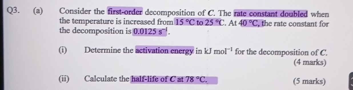 Consider the first-order decomposition of C. The rate constant doubled when 
the temperature is increased from 15°C to 25°C. At 40°C , the rate constant for 
the decomposition is 0.0125s^(-1). 
(i) Determine the activation energy in kJmol^(-1) for the decomposition of C. 
(4 marks) 
(ii) Calculate the half-life of C at 78°C. (5 marks)