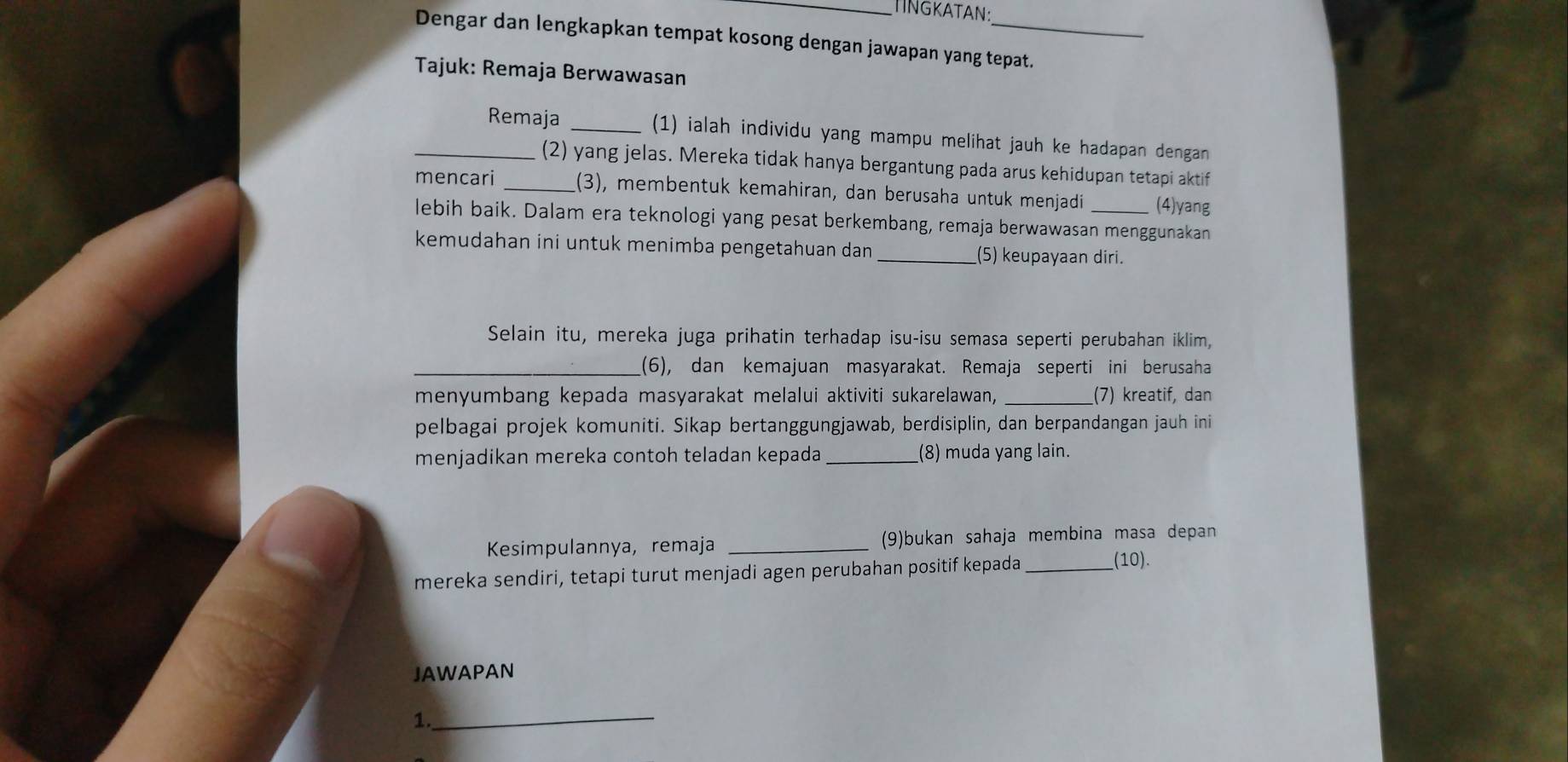 TINGKATAN: 
Dengar dan lengkapkan tempat kosong dengan jawapan yang tepat. 
Tajuk: Remaja Berwawasan 
_Remaja _(1) ialah individu yang mampu melihat jauh ke hadapan dengan 
(2) yang jelas. Mereka tidak hanya bergantung pada arus kehidupan tetapi aktif 
mencari _(3), membentuk kemahiran, dan berusaha untuk menjadi (4)yang 
lebih baik. Dalam era teknologi yang pesat berkembang, remaja berwawasan menggunakan 
kemudahan ini untuk menimba pengetahuan dan _(5) keupayaan diri. 
Selain itu, mereka juga prihatin terhadap isu-isu semasa seperti perubahan iklim, 
_(6), dan kemajuan masyarakat. Remaja seperti ini berusaha 
menyumbang kepada masyarakat melalui aktiviti sukarelawan, _(7) kreatif, dan 
pelbagai projek komuniti. Sikap bertanggungjawab, berdisiplin, dan berpandangan jauh ini 
menjadikan mereka contoh teladan kepada _(8) muda yang lain. 
Kesimpulannya, remaja _(9)bukan sahaja membina masa depan 
mereka sendiri, tetapi turut menjadi agen perubahan positif kepada _(10). 
JAWAPAN 
_ 
1.