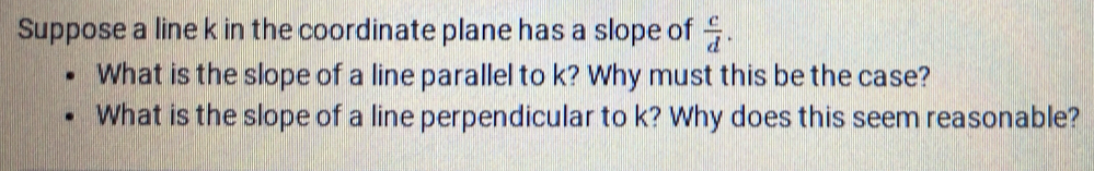 Suppose a line k in the coordinate plane has a slope of  c/d . 
What is the slope of a line parallel to k? Why must this be the case? 
What is the slope of a line perpendicular to k? Why does this seem reasonable?