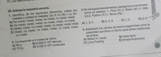 Las reacción
36. Subraya la respuesta correcta.
1. Identífica, de los siguientes elementos, cuáles son 3. De los siguientes elementos, escoge los considerados
metales y cuáles no metales: Ca, S, Cl, Nb, I, Lu, Se. como no metales: 1. Flúor (F) 3. Silício (Si) 5. Indio
A) No metal, metal, metal, no metal, no metal, metal (Ir) 2. Fósforo (P) 4. Teluro (Te)
B) No metal, metal, metal, no metal, metal, no metal A) 1, 3, 4 B) 2. 4, 5 C) 1, 2 D) 2, 4
C) Metal, metal, no metal, metal, no metal, metal metal
D) Metal, no metal, no metal, metal, no metal, metal, 4. Estableció los valores de electronegatividad como la
no metal capacidad que tiene un átomo para atraer electrones
2. Corresponde a 2 moles de hierro, átomos A) Gilbert N. Lewis de enlace. B) Niels Bohr
A) 56 g B) 6.023* 10^(23) moléculas C) Linus Pauling D) Emest Rutherford
C) 112 g D) 6.023* 10^(23)