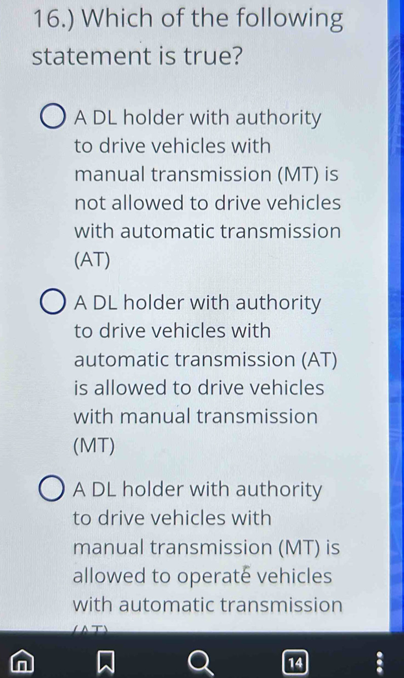 16.) Which of the following
statement is true?
A DL holder with authority
to drive vehicles with
manual transmission (MT) is
not allowed to drive vehicles
with automatic transmission
(AT)
A DL holder with authority
to drive vehicles with
automatic transmission (AT)
is allowed to drive vehicles
with manual transmission
(MT)
A DL holder with authority
to drive vehicles with
manual transmission (MT) is
allowed to operate vehicles
with automatic transmission
14