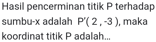 Hasil pencerminan titik P terhadap 
sumbu- x adalah P'(2,-3) , maka 
koordinat titik P adalah...