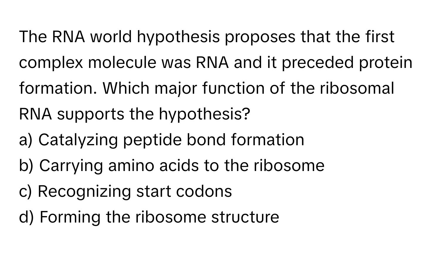 The RNA world hypothesis proposes that the first complex molecule was RNA and it preceded protein formation. Which major function of the ribosomal RNA supports the hypothesis?

a) Catalyzing peptide bond formation 
b) Carrying amino acids to the ribosome 
c) Recognizing start codons 
d) Forming the ribosome structure