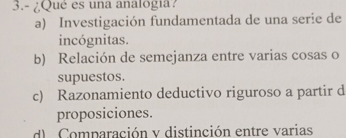 3.- ¿Qué es una analogia?
a) Investigación fundamentada de una serie de
incógnitas.
b) Relación de semejanza entre varias cosas o
supuestos.
c) Razonamiento deductivo riguroso a partir d
proposiciones.
d Comparación y distinción entre varias