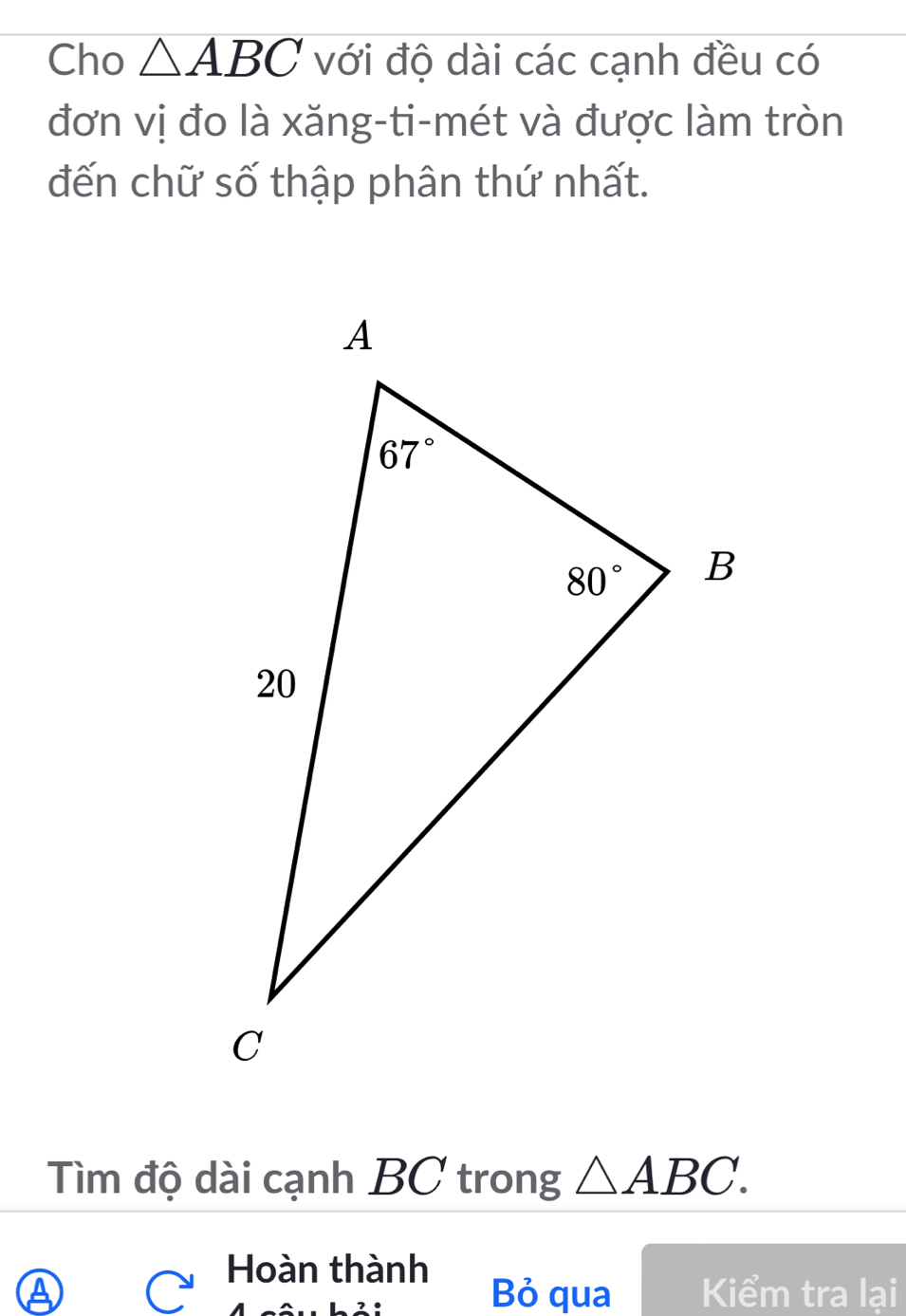 Cho △ ABC với độ dài các cạnh đều có
đơn vị đo là xăng-ti-mét và được làm tròn
đến chữ số thập phân thứ nhất.
Tìm độ dài cạnh BC trong △ ABC.
Hoàn thành
④ Bỏ qua Kiểm tra lại