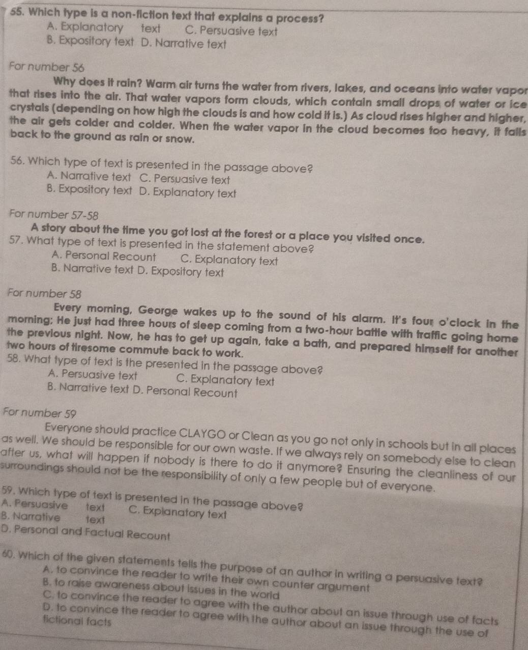 Which type is a non-fiction text that explains a process?
A. Explanatory text C. Persuasive text
B. Expository text D. Narrative text
For number 56
Why does it rain? Warm air turns the water from rivers, lakes, and oceans into water vapor
that rises into the air. That water vapors form clouds, which contain small drops of water or ice
crystals (depending on how high the clouds is and how cold it is.) As cloud rises higher and higher,
the air gets colder and colder. When the water vapor in the cloud becomes too heavy, it falls
back to the ground as rain or snow.
56. Which type of text is presented in the passage above?
A. Narrative text C. Persuasive text
B. Expository text D. Explanatory text
For number 57-58
A story about the time you got lost at the forest or a place you visited once.
57. What type of text is presented in the statement above?
A. Personal Recount C. Explanatory text
B. Narrative text D. Expository text
For number 58
Every morning, George wakes up to the sound of his alarm. It's four o'clock in the
morning; He just had three hours of sleep coming from a two-hour battle with traffic going home
the previous night. Now, he has to get up again, take a bath, and prepared himself for another
two hours of tiresome commute back to work.
58. What type of text is the presented in the passage above?
A. Persuasive text C. Explanatory text
B. Narrative text D. Personal Recount
For number 59
Everyone should practice CLAYGO or Clean as you go not only in schools but in all places
as well. We should be responsible for our own waste. If we always rely on somebody else to clean
after us, what will happen if nobody is there to do it anymore? Ensuring the cleanliness of our
surroundings should not be the responsibility of only a few people but of everyone.
59. Which type of text is presented in the passage above?
A. Persuasive text C. Explanatory text
B. Narrative text
D. Personal and Factual Recount
60. Which of the given statements tells the purpose of an author in writing a persuasive text?
A. to convince the reader to write their own counter argument
B. to raise awareness about issues in the world
C. to convince the reader to agree with the author about an issue through use of facts
D. to convince the reader to agree with the author about an issue through the use of
fictional facts