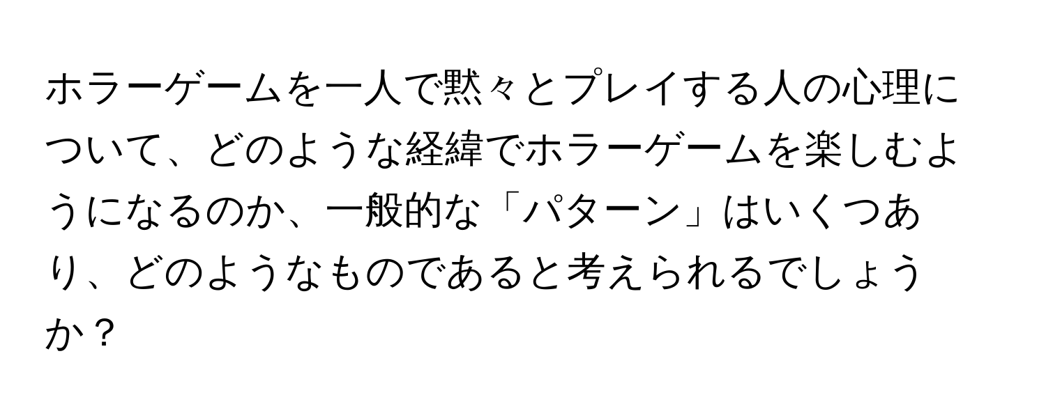 ホラーゲームを一人で黙々とプレイする人の心理について、どのような経緯でホラーゲームを楽しむようになるのか、一般的な「パターン」はいくつあり、どのようなものであると考えられるでしょうか？