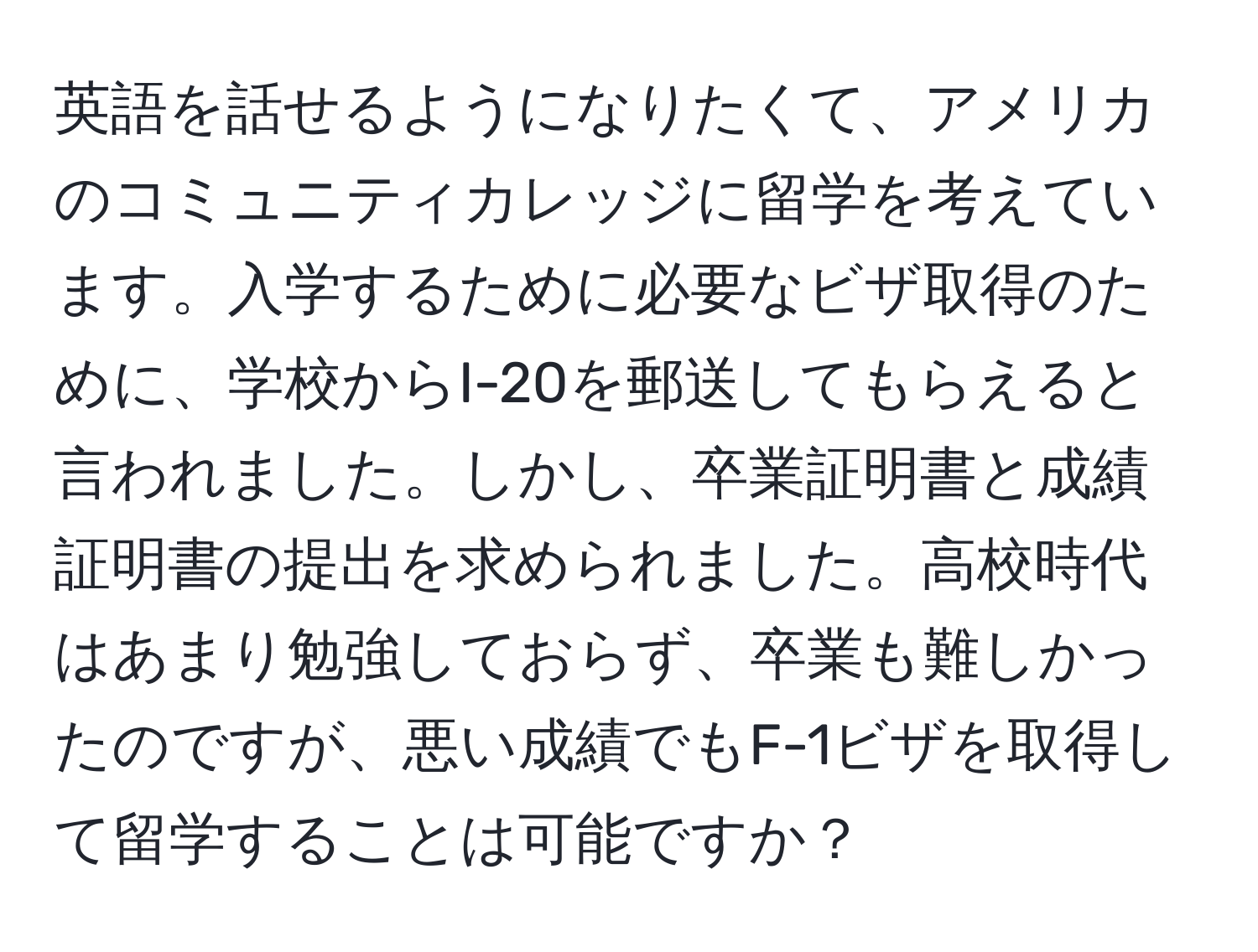 英語を話せるようになりたくて、アメリカのコミュニティカレッジに留学を考えています。入学するために必要なビザ取得のために、学校からI-20を郵送してもらえると言われました。しかし、卒業証明書と成績証明書の提出を求められました。高校時代はあまり勉強しておらず、卒業も難しかったのですが、悪い成績でもF-1ビザを取得して留学することは可能ですか？