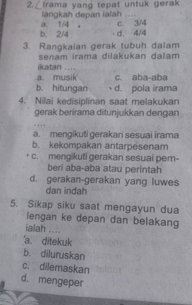 ∠ Irama yang tepat untuk gerak
langkah depan ialah . _
a. 1/4 c. 3/4
b. 2/4 d. 4/4
3. Rangkaian gerak tubuh dalam
senam irama dilakukan dalam 
ikatan …._
a. musik c. aba-aba
b. hitungan d. pola irama
4. Nilai kedisiplinan saat melakukan
gerak berirama ditunjukkan dengan
_
…
a. mengikuti gerakan sesuai irama
b. kekompakan antarpesenam
c. mengikuti gerakan sesuai pem-
beri aba-aba atau perintah
d. gerakan-gerakan yang luwes
dan indah
5. Sikap siku saat mengayun dua
lengan ke depan dan belakang
ialah ....
a. ditekuk
b. diluruskan
c. dilemaskan
d. mengeper