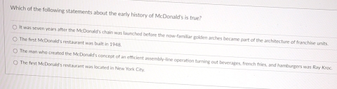 Which of the following statements about the early history of McDonald's is true?
It was seven years after the McDonald's chain was launched before the now-familiar golden arches became part of the architecture of franchise units.
The first McDonald's restaurant was built in 1948.
The man who created the McDonald's concept of an efficient assembly-line operation turning out beverages, french fries, and hamburgers was Raw Kroc.
The first McDonald's restaurant was located in New York City.