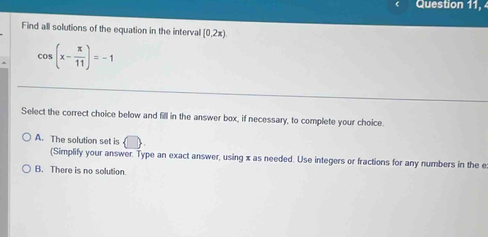 Question 11, 
Find all solutions of the equation in the interval [0,2π ).
cos (x- π /11 )=-1
Select the correct choice below and fill in the answer box, if necessary, to complete your choice.
A. The solution set is
(Simplify your answer. Type an exact answer, using π as needed. Use integers or fractions for any numbers in the e
B. There is no solution.