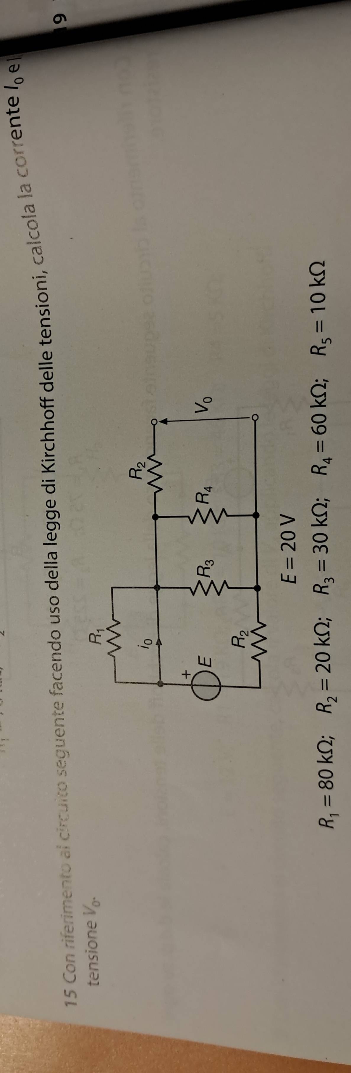 Con riferimento al circuito seguente facendo uso della legge di Kirchhoff delle tensioni, calcola la corrente l_0 el
9
tensione V_0.
R_1=80kOmega ;R_2=20kOmega ;R_3=30kOmega ;R_4=60kOmega ;R_5=10kOmega