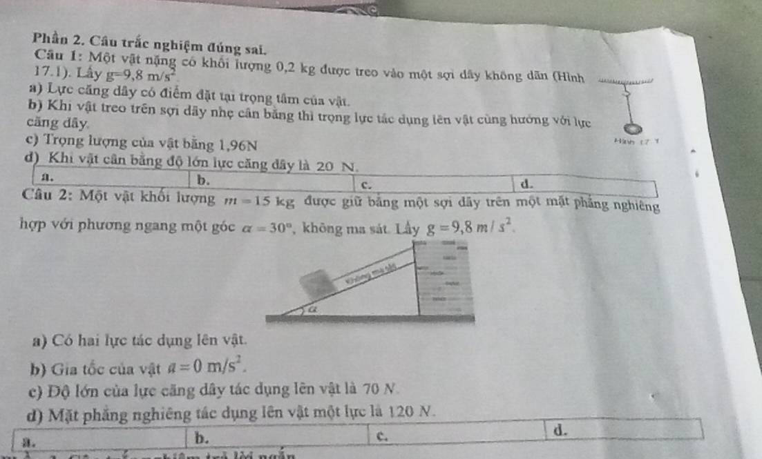 Phần 2. Câu trắc nghiệm đúng sai.
Câu 1: Một vật nặng có khối hượng 0,2 kg được treo vào một sợi dây không dãn (Hình
17.1). Lấy g=9,8m/s^2
a) Lực căng dây có điểm đặt tại trọng tâm của vật.
b) Khi vật treo trên sợi dây nhẹ cần bằng thì trọng lực tác dụng lên vật cùng hướng với lực
cāng dây
c) Trọng lượng của vật bằng 1,96N
Hih 171
d) Khi vật cân bằng độ lớn lực căng dây là 20 N.
a.
b.
C.
d.
Câu 2: Một vật khối lượng m=15kg được giữ bảng một sợi dây trên một mặt phẳng nghiêng
hợp với phương ngang một góc alpha =30° , không ma sát. Lầy g=9, 8m/s^2. 
) Có hai lực tác dụng lên vật.
b) Gia tốc của vật a=0m/s^2. 
c) Độ lớn của lực căng dây tác dụng lên vật là 70 N
d) Mặt phẳng nghiêng tác dụng lên vật một lực là 120 N.
d.
a.
b.
c.