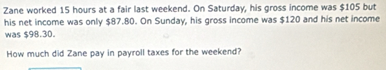 Zane worked 15 hours at a fair last weekend. On Saturday, his gross income was $105 but 
his net income was only $87.80. On Sunday, his gross income was $120 and his net income 
was $98.30. 
How much did Zane pay in payroll taxes for the weekend?