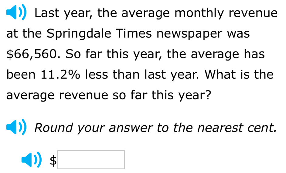 Last year, the average monthly revenue 
at the Springdale Times newspaper was
$66,560. So far this year, the average has 
been 11.2% less than last year. What is the 
average revenue so far this year? 
Round your answer to the nearest cent.
$□