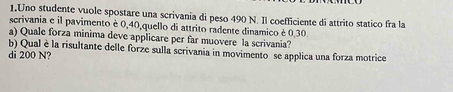 Uno studente vuole spostare una scrivania di peso 490 N. Il coefficiente di attrito statico fra la 
scrivania e il pavimento è 0, 40,quello di attrito radente dinamico è 0,30. 
a) Quale forza minima deve applicare per far muovere la scrivania? 
b) Qual è la risultante delle forze sulla scrivania in movimento se applica una forza motrice 
di 200 N?