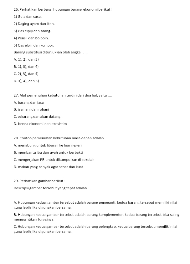 Perhatikan berbagai hubungan barang ekonomi berikut!
1) Gula dan susu.
2) Daging ayam dan ikan.
3) Gas elpiji dan arang.
4) Pensil dan bolpoin.
5) Gas elpiji dan kompor.
Barang substitusi ditunjukkan oleh angka . . . .
A. 1), 2), dan 3)
B. 1), 3), dan 4)
C. 2), 3), dan 4)
D. 3), 4), dan 5)
27. Alat pemenuhan kebutuhan terdiri dari dua hal, yaitu ....
A. barang dan jasa
B. jasmani dan rohani
C. sekarang dan akan datang
D. benda ekonomi dan ekosistim
28. Contoh pemenuhan kebutuhan masa depan adalah....
A. menabung untuk liburan ke luar negeri
B. membantu ibu dan ayah untuk berbakti
C. mengerjakan PR untuk dikumpulkan di sekolah
D. makan yang banyak agar sehat dan kuat
29. Perhatikan gambar berikut!
Deskripsi gambar tersebut yang tepat adalah ....
A. Hubungan kedua gambar tersebut adalah barang pengganti, kedua barang tersebut memiliki nilai
guna lebih jika digunakan bersama.
B. Hubungan kedua gambar tersebut adalah barang komplementer, kedua barang tersebut bisa saling
menggantikan fungsinya.
C. Hubungan kedua gambar tersebut adalah barang pelengkap, kedua barang tersebut memiliki nilai
guna lebih jika digunakan bersama.