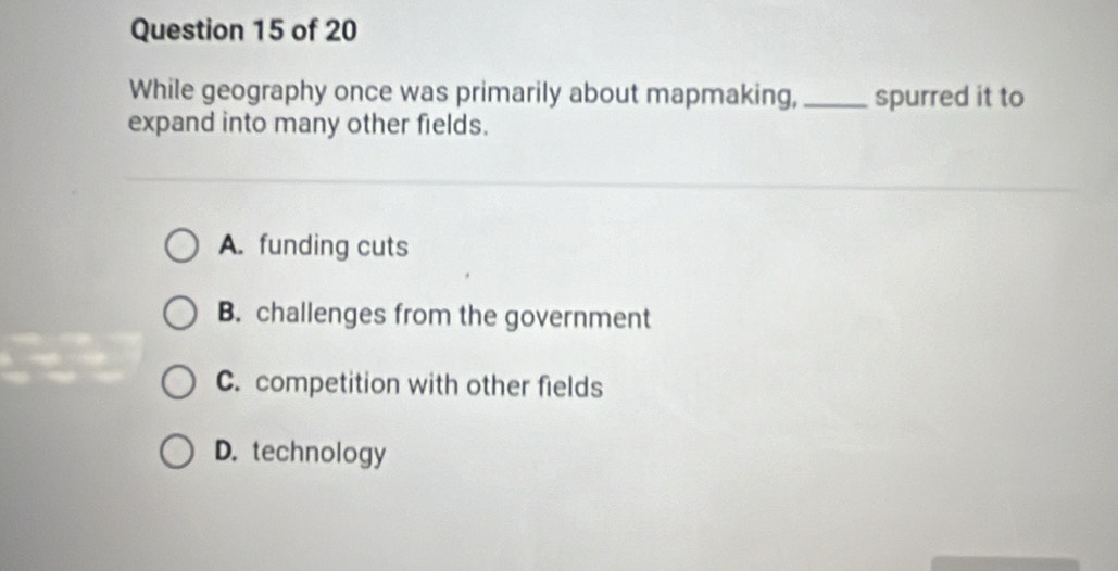 While geography once was primarily about mapmaking, _spurred it to
expand into many other fields.
A. funding cuts
B. challenges from the government
C. competition with other fields
D. technology