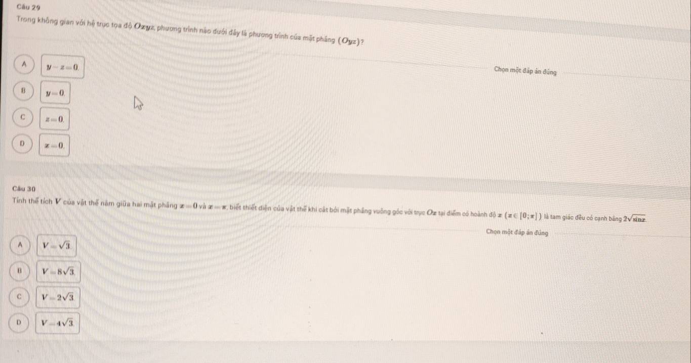 Trong không gian với hệ trục toa độ Oωγz, phương trình nào dưới đây là phương trình của mặt pháng (Oyz) 7
A y-z=0
Chọn một đáp án đúng
B y=0
c z=0.
D x-0, 
Câu 30
Tính thể tích V của vật thể năm giữa hai mật pháng x=0vhx=-x biết thiết điện của vật thể khi cất bởi mặt phầng vuông góc với trục Oz tại điểm có hoành dhat ox(x∈ [0;π ]) là tam giác đều có cạnh băng 2sqrt(sin x)
Chọn một đáp án đúng
A V=sqrt(3)
V=8sqrt(3)
C V=2sqrt(3)
D V=4sqrt(3)