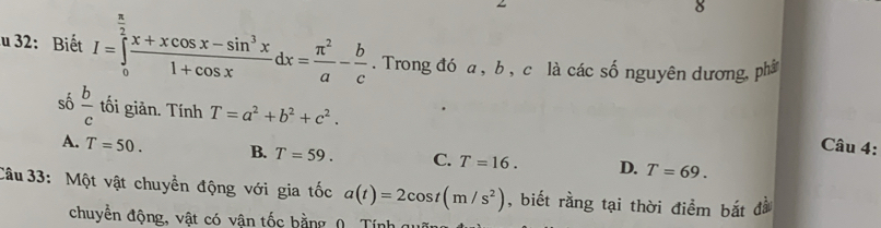 32: Biết I=∈tlimits _0^((frac π)2) (x+xcos x-sin^3x)/1+cos x dx= π^2/a - b/c . Trong đó a , b , c là các số nguyên dương, phâ
số  b/c  tối giản. Tính T=a^2+b^2+c^2. 
Câu 4:
A. T=50. B. T=59. C. T=16. D. T=69. 
Câu 33: Một vật chuyển động với gia tốc a(t)=2cos t(m/s^2) , biết rằng tại thời điểm bắt đà
chuyển động, vật có vân tốc hằng (. Tín