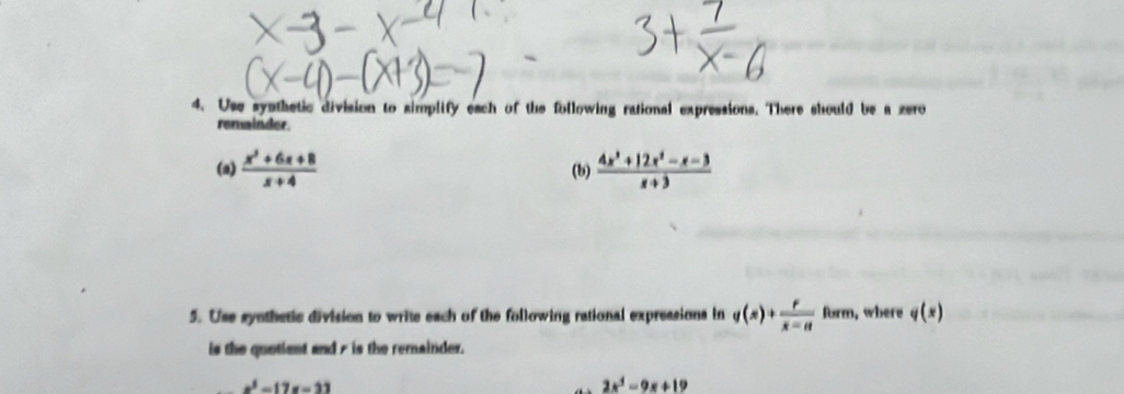 Use synthetic division to simplify each of the following rational expressions. There should be a zero 
remainder. 
(a)  (x^2+6x+8)/x+4  (b)  (4x^3+12x^2-x-3)/x+3 
5. Use synthetic division to write each of the following rational expressions in g(x)+ r/x-a  form, where q(x)
is the quotient and 7 is the remainder.
x^3-17x-33
2x^3-9x+19