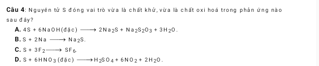 Cầu 4: Nguyên tử S đóng vai trò vừa là chất khử, vừa là chất oxi hoá trong phản ứng nào
sau đây?
A. 4S+6NaOH(d(c)to 2Na_2S+Na_2S_2O_3+3H_2O.
B. S+2Nato Na_2S.
C. S+3F_2to SF_6.
D. S+6HNO_3(d c)to H_2SO_4+6NO_2+2H_2O.