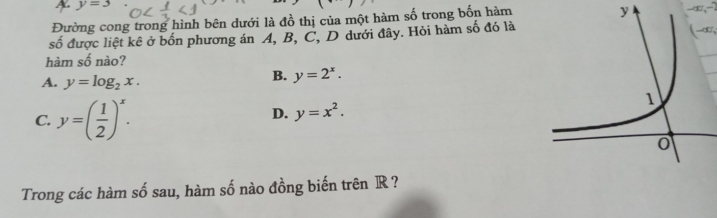 A. y=3 y
Đường cong trong hình bên dưới là đồ thị của một hàm số trong bốn hàm
-∈fty , -2
số được liệt kê ở bốn phương án A, B, C, D dưới đây. Hỏi hàm số đó là
(-∈fty , 
hàm số nào?
A. y=log _2x.
B. y=2^x.
C. y=( 1/2 )^x.
D. y=x^2. 
Trong các hàm số sau, hàm số nào đồng biến trên R ?