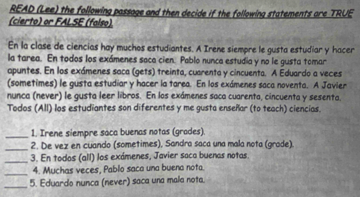 READ (Lee) the following passage and then decide if the following statements are TRUE 
(cierto) or FALSE (falso). 
En la clase de ciencias hay muchos estudiantes. A Irene siempre le gusta estudiar y hacer 
la tarea. En todos los exámenes saca cien. Pablo nunca estudia y no le gusta tomar 
apuntes. En los exámenes saca (gets) treinta, cuarenta y cincuenta. A Eduardo a veces 
(sometimes) le gusta estudiar y hacer la tarea. En los exámenes saca noventa. A Javier 
nunca (never) le gusta leer libros. En los exámenes saca cuarenta, cincuenta y sesenta. 
Todos (All) los estudiantes son diferentes y me gusta enseñar (to teach) ciencias. 
_1. Irene siempre saca buenas notas (grades). 
_2. De vez en cuando (sometimes), Sandra saca una mala nota (grade). 
_3. En todos (all) los exámenes, Javier saca buenas notas. 
_4. Muchas veces, Pablo saca una buena nota. 
_ 
5. Eduardo nunca (never) saca una mala nota.