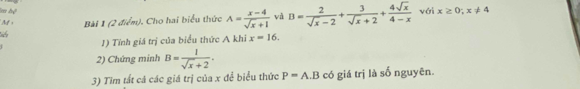 im hệ với x≥ 0; x!= 4
M 
Bài 1 (2 điểm). Cho hai biểu thức A= (x-4)/sqrt(x)+1  và B= 2/sqrt(x)-2 + 3/sqrt(x)+2 + 4sqrt(x)/4-x 
Liết 
1) Tính giá trị của biểu thức A khi x=16. 
2) Chứng minh B= 1/sqrt(x)+2 . 
3) Tìm tất cả các giá trị của x để biểu thức P=A.B có giá trị là số nguyên.