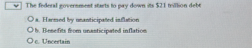 The federal government starts to pay down its $21 trillion debt
a. Harmed by unanticipated inflation
b. Benefits from unanticipated inflation
c. Uncertain