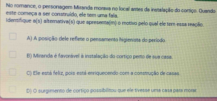 No romance, o personagem Miranda morava no local antes da instalação do cortiço. Quando
este começa a ser construído, ele tem uma fala.
Identifique a(s) alternativa(s) que apresenta(m) o motivo pelo qual ele tem essa reação.
A) A posição dele reflete o pensamento higienista do período.
B) Miranda é favorável à instalação do cortiço perto de sua casa.
C) Ele está feliz, pois está enriquecendo com a construção de casas.
D) O surgimento de cortiço possibilitou que ele tivesse uma casa para morar.