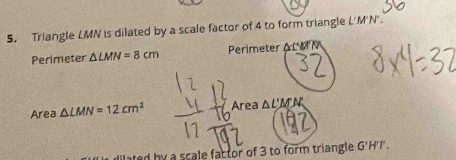 Triangle LMN is dilated by a scale factor of 4 to form triangle L'M'N'. 
Perimeter △ LMN=8cm Perimeter △ LYA'N
Area △ LMN=12cm^2 Area △ L'M'N'
ilated by a scale factor of 3 to form triangle G'H'T.